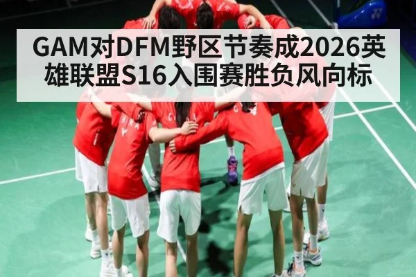 GAM对DFM野区节奏成2026英雄联盟S16入围赛胜负风向标