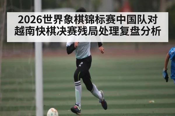 2026世界象棋锦标赛中国队对越南快棋决赛残局处理复盘分析